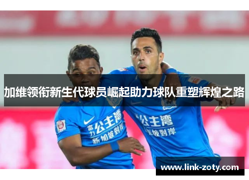 加维领衔新生代球员崛起助力球队重塑辉煌之路
